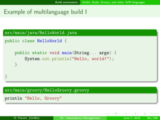 images/logo
Build automation Kotlin, Scala, Groovy, and other JVM languages
Example of multilanguage build I
src/main/java/HelloWorld.java
public class HelloWorld {
public static void main(String... args) {
System.out.println("Hello, world!");
}
}
src/main/groovy/HelloGroovy.groovy
println "Hello, Groovy"
D. Pianini (UniBo) 03 - Dependency Management June 7, 2018 80 / 166
 