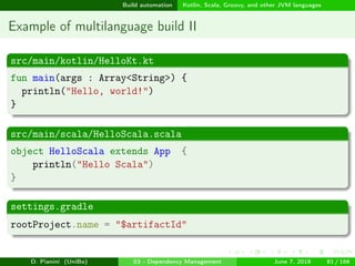 images/logo
Build automation Kotlin, Scala, Groovy, and other JVM languages
Example of multilanguage build II
src/main/kotlin/HelloKt.kt
fun main(args : Array<String>) {
println("Hello, world!")
}
src/main/scala/HelloScala.scala
object HelloScala extends App {
println("Hello Scala")
}
settings.gradle
rootProject.name = "$artifactId"
D. Pianini (UniBo) 03 - Dependency Management June 7, 2018 81 / 166
 