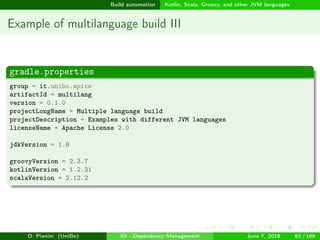 images/logo
Build automation Kotlin, Scala, Groovy, and other JVM languages
Example of multilanguage build III
gradle.properties
group = it.unibo.apice
artifactId = multilang
version = 0.1.0
projectLongName = Multiple language build
projectDescription = Examples with different JVM languages
licenseName = Apache License 2.0
jdkVersion = 1.8
groovyVersion = 2.3.7
kotlinVersion = 1.2.31
scalaVersion = 2.12.2
D. Pianini (UniBo) 03 - Dependency Management June 7, 2018 82 / 166
 