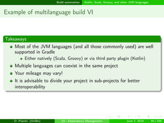 images/logo
Build automation Kotlin, Scala, Groovy, and other JVM languages
Example of multilanguage build VI
Takeaways
Most of the JVM languages (and all those commonly used) are well
supported in Gradle
Either natively (Scala, Groovy) or via third party plugin (Kotlin)
Multiple languages can coexist in the same project
Your mileage may vary!
It is advisable to divide your project in sub-projects for better
interoperability
D. Pianini (UniBo) 03 - Dependency Management June 7, 2018 85 / 166
 
