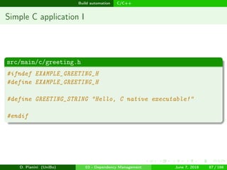 images/logo
Build automation C/C++
Simple C application I
src/main/c/greeting.h
#ifndef EXAMPLE_GREETING_H
#define EXAMPLE_GREETING_H
#define GREETING_STRING "Hello, C native executable!"
#endif
D. Pianini (UniBo) 03 - Dependency Management June 7, 2018 87 / 166
 