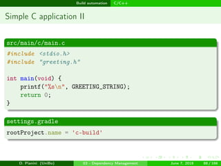images/logo
Build automation C/C++
Simple C application II
src/main/c/main.c
#include <stdio.h>
#include "greeting.h"
int main(void) {
printf("%sn", GREETING_STRING);
return 0;
}
settings.gradle
rootProject.name = 'c-build'
D. Pianini (UniBo) 03 - Dependency Management June 7, 2018 88 / 166
 