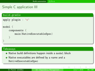 images/logo
Build automation C/C++
Simple C application III
build.gradle
apply plugin : 'c'
model {
components {
main(NativeExecutableSpec)
}
}
Takeaways
Native build deﬁnitions happen inside a model block
Native executables are deﬁned by a name and a
NativeExecutableSpec
D. Pianini (UniBo) 03 - Dependency Management June 7, 2018 89 / 166
 
