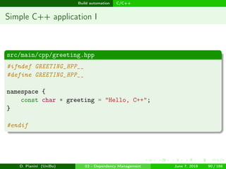 images/logo
Build automation C/C++
Simple C++ application I
src/main/cpp/greeting.hpp
#ifndef GREETING_HPP__
#define GREETING_HPP__
namespace {
const char * greeting = "Hello, C++";
}
#endif
D. Pianini (UniBo) 03 - Dependency Management June 7, 2018 90 / 166
 