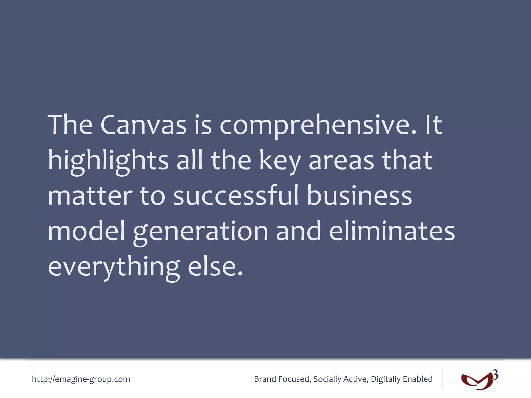 The	
  Canvas	
  is	
  comprehensive.	
  It	
  
    highlights	
  all	
  the	
  key	
  areas	
  that	
  
    matter	
  to	
  successful	
  business	
  
    model	
  generation	
  and	
  eliminates	
  
    everything	
  else.	
  


http://emagine-­‐group.com	
     Brand	
  Focused,	
  Socially	
  Active,	
  Digitally	
  Enabled	
  
 