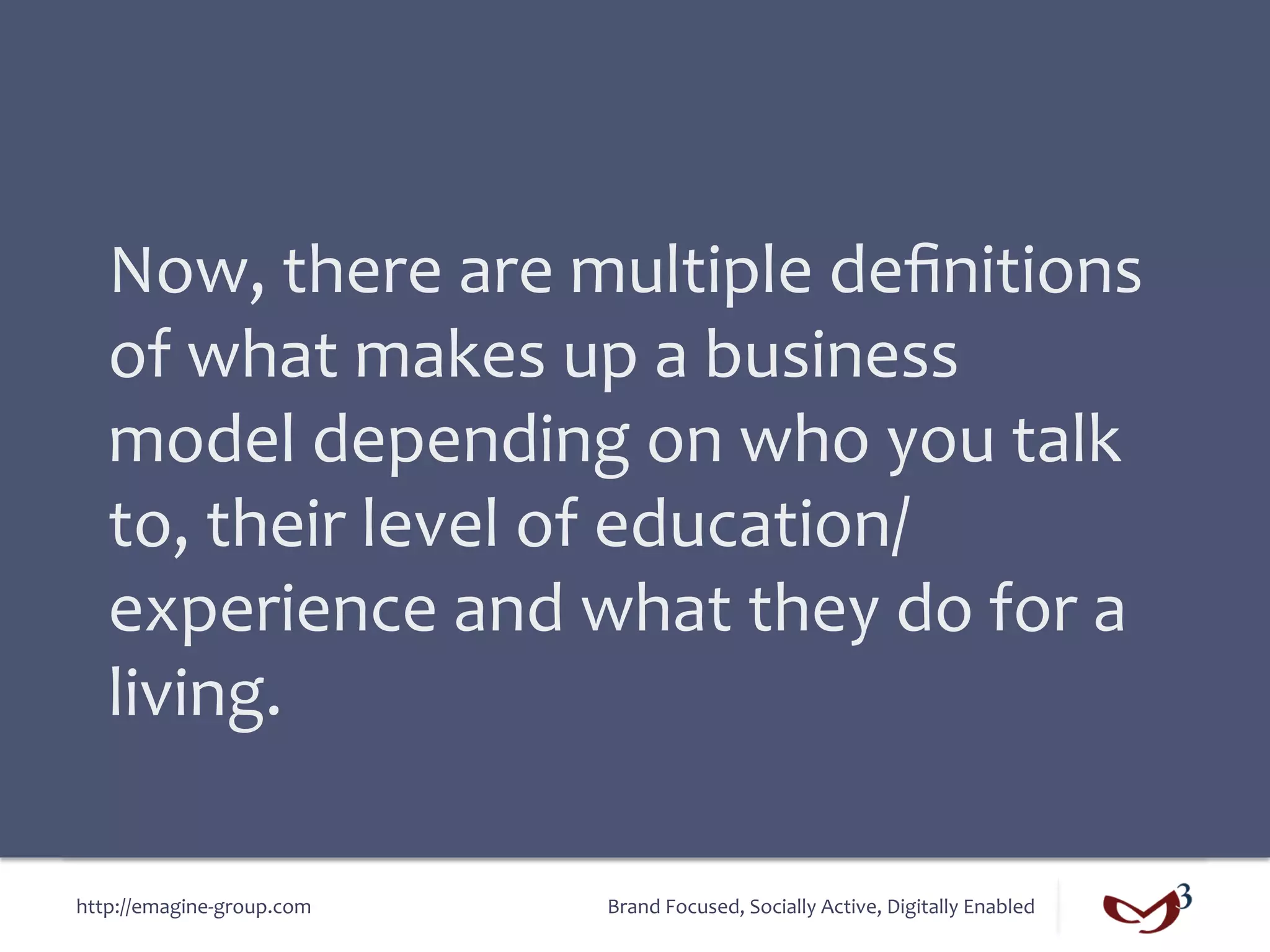 Now,	
  there	
  are	
  multiple	
  deﬁnitions	
  
   of	
  what	
  makes	
  up	
  a	
  business	
  
   model	
  depending	
  on	
  who	
  you	
  talk	
  
   to,	
  their	
  level	
  of	
  education/
   experience	
  and	
  what	
  they	
  do	
  for	
  a	
  
   living.	
  

http://emagine-­‐group.com	
     Brand	
  Focused,	
  Socially	
  Active,	
  Digitally	
  Enabled	
  
 
