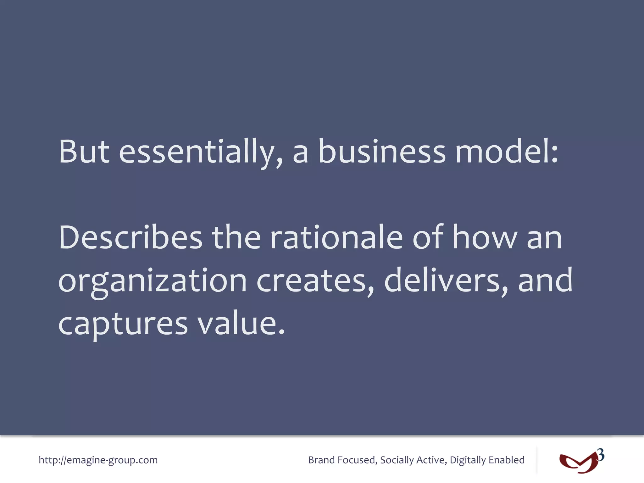 But	
  essentially,	
  a	
  business	
  model:	
  
    	
  
    Describes	
  the	
  rationale	
  of	
  how	
  an	
  
    organization	
  creates,	
  delivers,	
  and	
  
    captures	
  value.	
  


http://emagine-­‐group.com	
     Brand	
  Focused,	
  Socially	
  Active,	
  Digitally	
  Enabled	
  
 