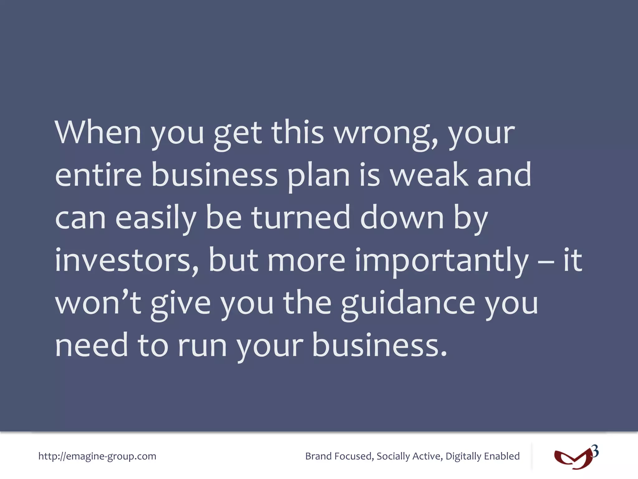 When	
  you	
  get	
  this	
  wrong,	
  your	
  
   entire	
  business	
  plan	
  is	
  weak	
  and	
  
   can	
  easily	
  be	
  turned	
  down	
  by	
  
   investors,	
  but	
  more	
  importantly	
  –	
  it	
  
   won’t	
  give	
  you	
  the	
  guidance	
  you	
  
   need	
  to	
  run	
  your	
  business.	
  

http://emagine-­‐group.com	
     Brand	
  Focused,	
  Socially	
  Active,	
  Digitally	
  Enabled	
  
 