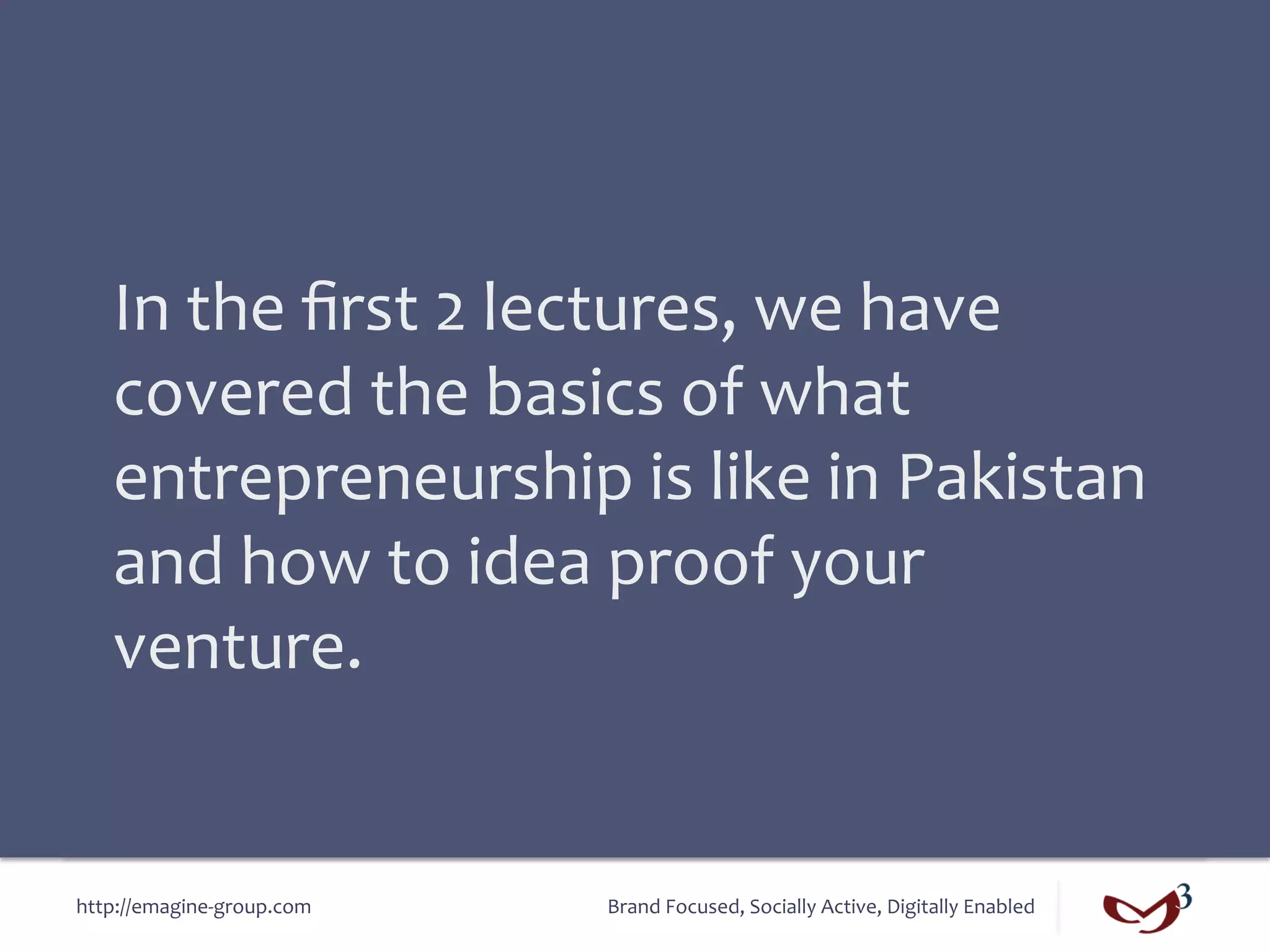 In	
  the	
  ﬁrst	
  2	
  lectures,	
  we	
  have	
  
    covered	
  the	
  basics	
  of	
  what	
  
    entrepreneurship	
  is	
  like	
  in	
  Pakistan	
  
    and	
  how	
  to	
  idea	
  proof	
  your	
  
    venture.	
  


http://emagine-­‐group.com	
     Brand	
  Focused,	
  Socially	
  Active,	
  Digitally	
  Enabled	
  
 