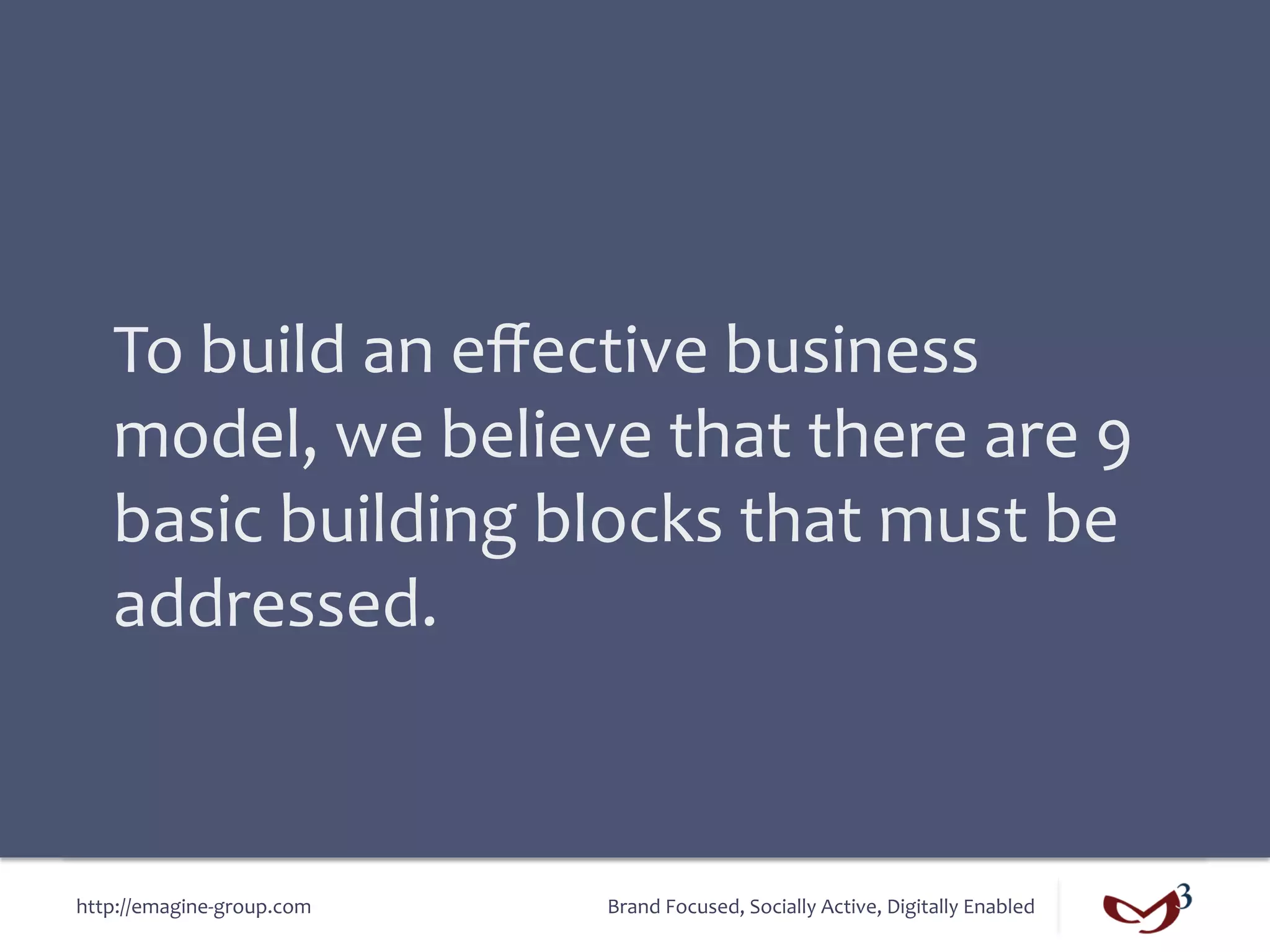 To	
  build	
  an	
  eﬀective	
  business	
  
    model,	
  we	
  believe	
  that	
  there	
  are	
  9	
  
    basic	
  building	
  blocks	
  that	
  must	
  be	
  
    addressed.	
  



http://emagine-­‐group.com	
     Brand	
  Focused,	
  Socially	
  Active,	
  Digitally	
  Enabled	
  
 
