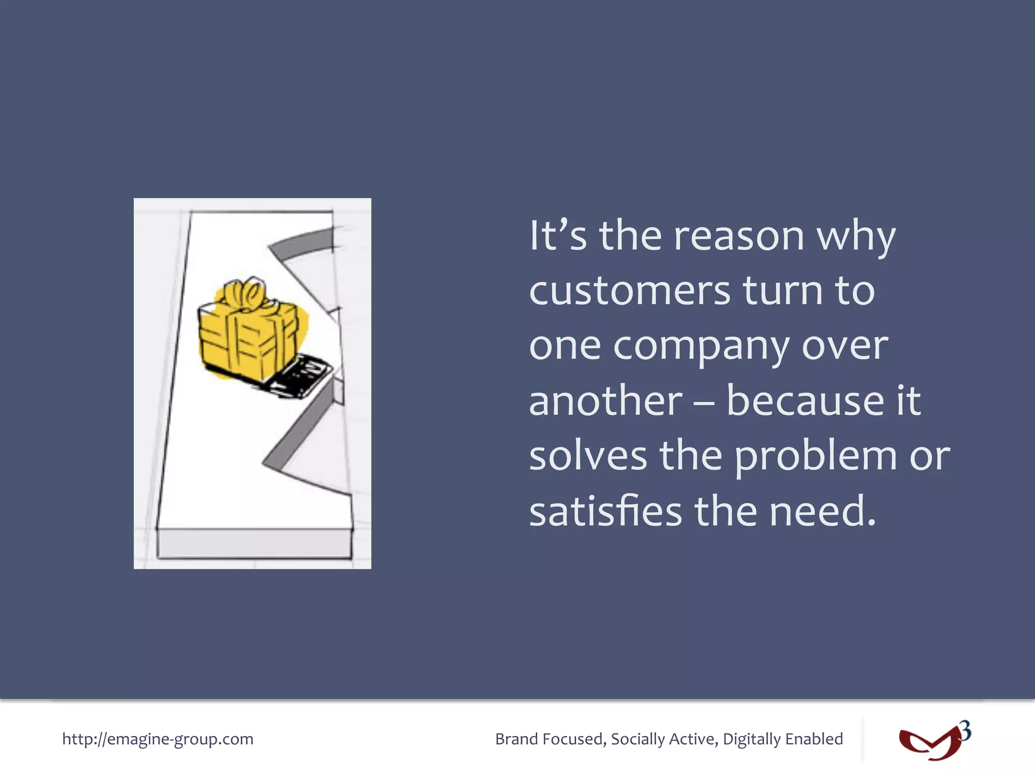 It’s	
  the	
  reason	
  why	
  
                                       customers	
  turn	
  to	
  
                                       one	
  company	
  over	
  
                                       another	
  –	
  because	
  it	
  
                                       solves	
  the	
  problem	
  or	
  
                                       satisﬁes	
  the	
  need.	
  



http://emagine-­‐group.com	
     Brand	
  Focused,	
  Socially	
  Active,	
  Digitally	
  Enabled	
  
 