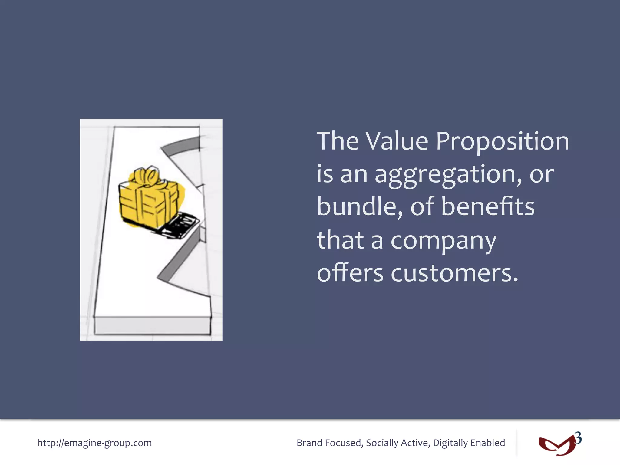 The	
  Value	
  Proposition	
  
                                       is	
  an	
  aggregation,	
  or	
  
                                       bundle,	
  of	
  beneﬁts	
  
                                       that	
  a	
  company	
  
                                       oﬀers	
  customers.	
  




http://emagine-­‐group.com	
     Brand	
  Focused,	
  Socially	
  Active,	
  Digitally	
  Enabled	
  
 