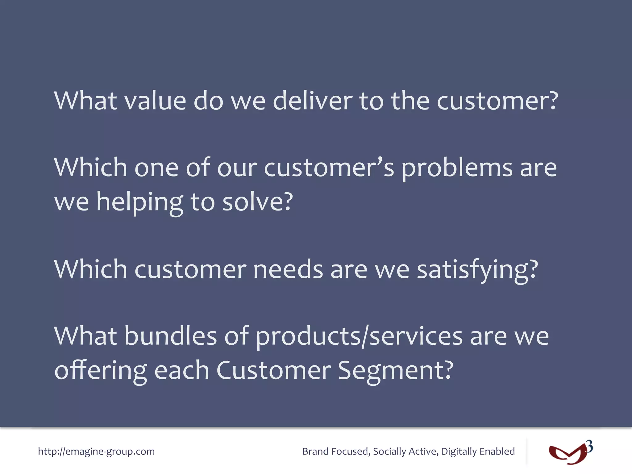 What	
  value	
  do	
  we	
  deliver	
  to	
  the	
  customer?	
  
   	
  
   Which	
  one	
  of	
  our	
  customer’s	
  problems	
  are	
  
   we	
  helping	
  to	
  solve?	
  
   	
  
   Which	
  customer	
  needs	
  are	
  we	
  satisfying?	
  
   	
  
   What	
  bundles	
  of	
  products/services	
  are	
  we	
  
   oﬀering	
  each	
  Customer	
  Segment?	
  

http://emagine-­‐group.com	
       Brand	
  Focused,	
  Socially	
  Active,	
  Digitally	
  Enabled	
  
 