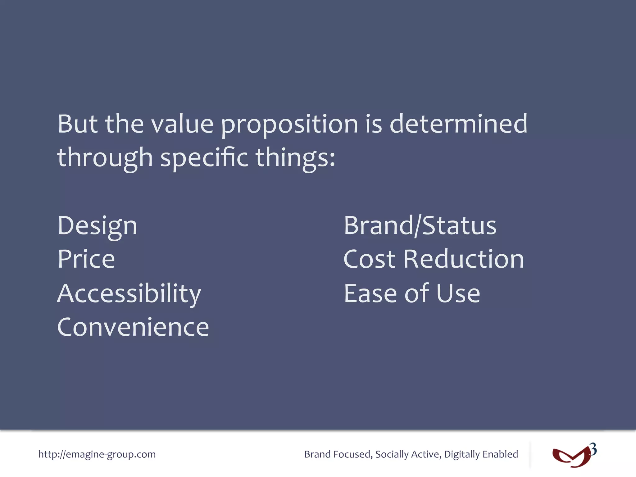 But	
  the	
  value	
  proposition	
  is	
  determined	
  
    through	
  speciﬁc	
  things:	
  
    	
  
    Design 	
   	
   	
   	
   	
   	
   	
  Brand/Status	
  
    Price	
   	
   	
   	
   	
   	
   	
   	
  Cost	
  Reduction	
  
    Accessibility 	
   	
   	
   	
   	
  Ease	
  of	
  Use	
  
    Convenience	
  



http://emagine-­‐group.com	
         Brand	
  Focused,	
  Socially	
  Active,	
  Digitally	
  Enabled	
  
 