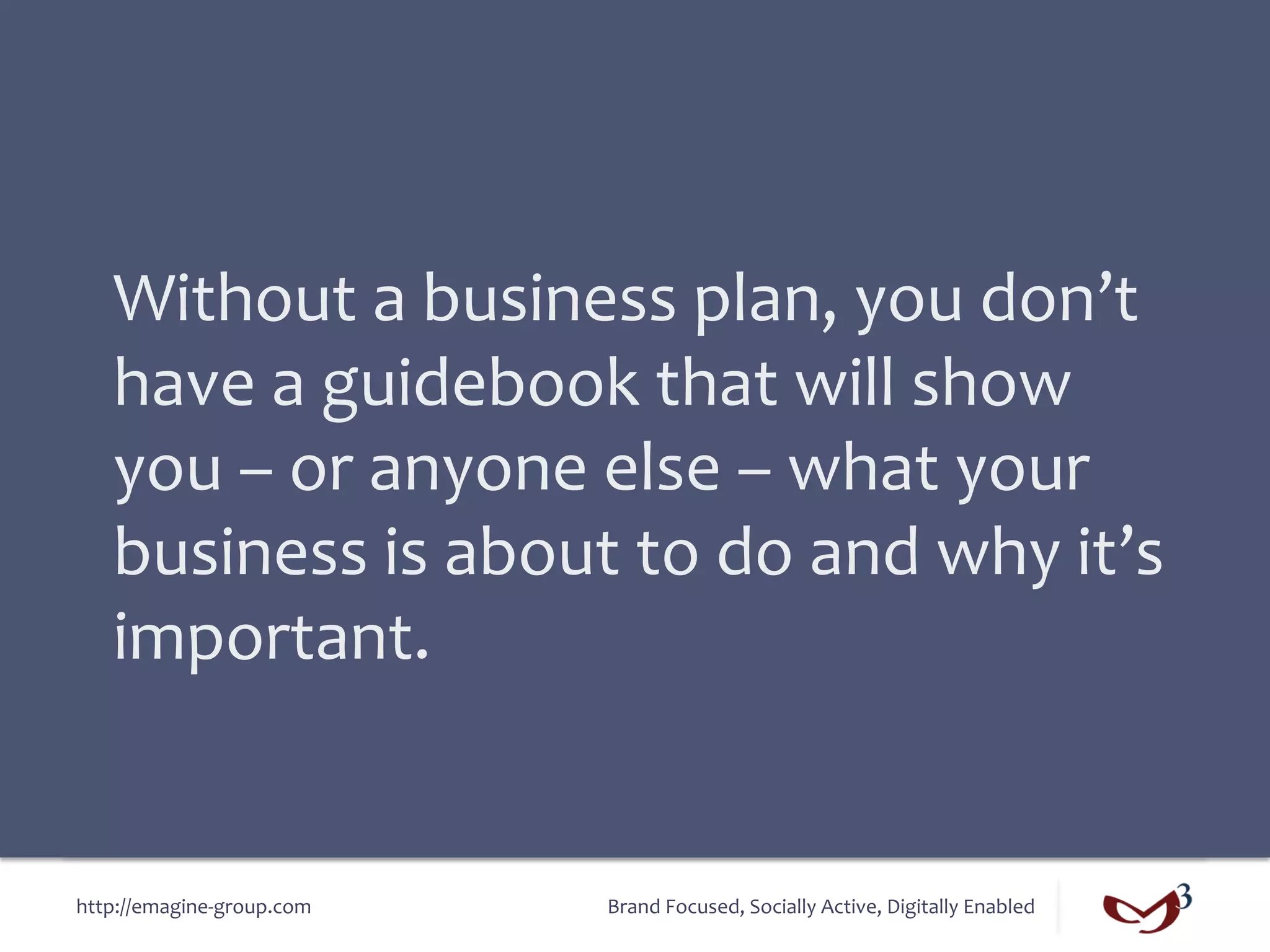 Without	
  a	
  business	
  plan,	
  you	
  don’t	
  
    have	
  a	
  guidebook	
  that	
  will	
  show	
  
    you	
  –	
  or	
  anyone	
  else	
  –	
  what	
  your	
  
    business	
  is	
  about	
  to	
  do	
  and	
  why	
  it’s	
  
    important.	
  


http://emagine-­‐group.com	
     Brand	
  Focused,	
  Socially	
  Active,	
  Digitally	
  Enabled	
  
 