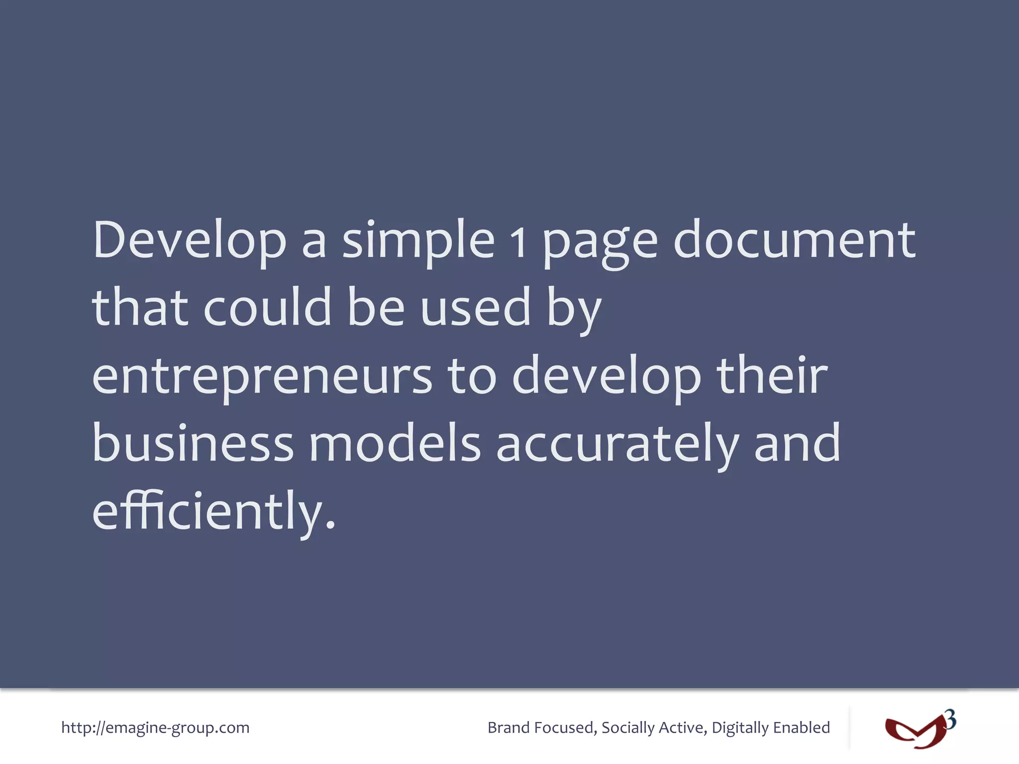 Develop	
  a	
  simple	
  1	
  page	
  document	
  
    that	
  could	
  be	
  used	
  by	
  
    entrepreneurs	
  to	
  develop	
  their	
  
    business	
  models	
  accurately	
  and	
  
    eﬃciently.	
  


http://emagine-­‐group.com	
     Brand	
  Focused,	
  Socially	
  Active,	
  Digitally	
  Enabled	
  
 