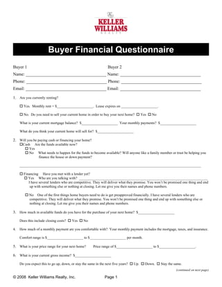 Buyer Financial Questionnaire
Buyer 1                                                        Buyer 2
Name: _____________________________________ Name: _____________________________________
Phone: _____________________________________ Phone: _____________________________________
Email: _____________________________________ Email: _____________________________________

1. Are you currently renting?

      Yes. Monthly rent = $____________________. Lease expires on ____________________.

      No. Do you need to sell your current home in order to buy your next home?  Yes  No

     What is your current mortgage balance? $____________________ Your monthly payments? $____________________

     What do you think your current home will sell for? $____________________

2. Will you be paying cash or financing your home?
     Cash Are the funds available now?
        Yes
        No What needs to happen for the funds to become available? Will anyone like a family member or trust be helping you
             finance the house or down payment?

     ____________________________________________________________________________________________________

      Financing Have you met with a lender yet?
        Yes Who are you talking with? _______________________________________________________________________
          I have several lenders who are competitive. They will deliver what they promise. You won’t be promised one thing and end
           up with something else or nothing at closing. Let me give you their names and phone numbers.

         No One of the first things home buyers need to do is get preapproved financially. I have several lenders who are
          competitive. They will deliver what they promise. You won’t be promised one thing and end up with something else or
          nothing at closing. Let me give you their names and phone numbers.

3. How much in available funds do you have for the purchase of your next home? $____________________

     Does this include closing costs?  Yes  No

4.   How much of a monthly payment are you comfortable with? Your monthly payment includes the mortgage, taxes, and insurance.

     Comfort range is $____________________ to $____________________ per month.

5. What is your price range for your next home?      Price range of $____________________ to $____________________.

6. What is your current gross income? $____________________

     Do you expect this to go up, down, or stay the same in the next five years?  Up.  Down.  Stay the same.
                                                                                                            (continued on next page)

© 2008 Keller Williams Realty, Inc.                          Page 1
 