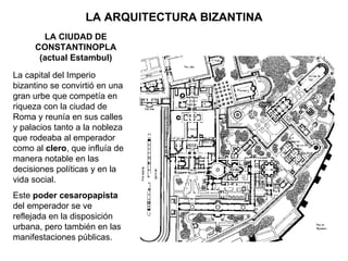 LA ARQUITECTURA BIZANTINA La capital del Imperio bizantino se convirtió en una gran urbe que competía en riqueza con la ciudad de Roma y reunía en sus calles y palacios tanto a la nobleza que rodeaba al emperador como al  clero , que influía de manera notable en las decisiones políticas y en la vida social. Este  poder cesaropapista  del emperador se ve reflejada en la disposición urbana, pero también en las manifestaciones públicas. LA CIUDAD DE CONSTANTINOPLA (actual Estambul) 