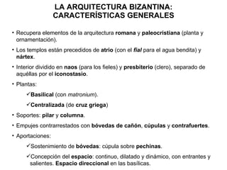 LA ARQUITECTURA BIZANTINA: CARACTERÍSTICAS GENERALES Recupera elementos de la arquitectura  romana  y  paleocristiana  (planta y ornamentación). Los templos están precedidos de  atrio  (con el  fial  para el agua bendita) y  nártex . Interior dividido en  naos  (para los fieles) y  presbiterio  (clero), separado de aquéllas por el  iconostasio . Plantas: Basilical  (con  matronium ). Centralizada  (de  cruz griega ) Soportes:  pilar  y  columna . Empujes contrarrestados con  bóvedas de cañón ,  cúpulas  y  contrafuertes . Aportaciones: Sostenimiento de  bóvedas : cúpula sobre  pechinas . Concepción del  espacio : continuo, dilatado y dinámico, con entrantes y salientes.  Espacio direccional  en las basílicas. 