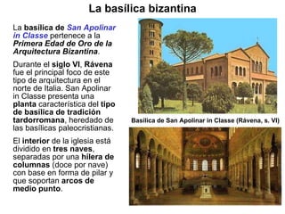 La  basílica de  San Apolinar   in Classe  pertenece a la  Primera Edad de Oro de la Arquitectura Bizantina . Durante el  siglo VI ,  Rávena  fue el principal foco de este tipo de arquitectura en el norte de Italia. San Apolinar in Classe presenta una  planta  característica del  tipo de basílica de tradición tardorromana , heredado de las basílicas paleocristianas.  El  interior  de la iglesia está dividido en  tres naves , separadas por una  hilera de columnas  (doce por nave) con base en forma de pilar y que soportan  arcos de medio punto .  Basílica de San Apolinar in Classe (Rávena, s. VI) La basílica bizantina 