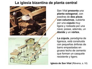 San Vital  presenta  una  planta octogonal , con exedras de  dos pisos con columnas , cubierta por una  cúpula  muy ligera y rodeada por una nave; posee, además, un  ábside  y un  nártex . La cúpula , paradigma de ligereza, está construida con pequeñas ánforas de barro empastadas en grueso lecho de cemento que forman un casquete  resistente y ligero. Iglesia de San Vital  (Rávena, s. VI) La iglesia bizantina de planta central 