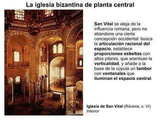 San Vital  se aleja de la influencia romana, pero no abandona una cierta concepción occidental: busca la  articulación racional del espacio , establece  proporciones   esbeltas  con altos pilares, que acentúan la  verticalidad , y añade a la base de la cúpula un  tambor  con  ventanales  que  iluminan el espacio central . Iglesia de San Vital  (Rávena, s. VI) Interior La iglesia bizantina de planta central 