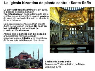 Basílica de Santa Sofía . Antemio de Tralles e Isidoro de Mileto. Estambul, s. VI La  principal obra bizantina  es, sin duda, la Basílica de Santa Sofía en " Constantinopla “, pues, además de ser la cumbre de su arquitectura, marca  la pauta  de la construcción del Imperio en el milenio de su existencia. Su estructura pretende crear un interior digno de su función litúrgica.  Se basa en los materiales  y las  técnicas de construcción romanas . Al igual que la  concepción del espacio  arquitectónico romano, atiende especialmente al  interior  y es concebido de forma más  estática  que direccional. La iglesia bizantina de planta central: Santa Sofía 