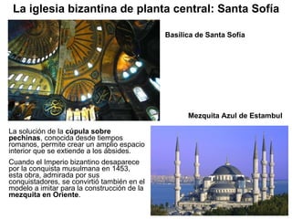 Basílica de Santa Sofía La solución de la  cúpula sobre pechinas , conocida desde tiempos romanos, permite crear un amplio espacio interior que se extiende a los ábsides. Cuando el Imperio bizantino desaparece por la conquista musulmana en 1453, esta obra, admirada por sus conquistadores, se convirtió también en el modelo a imitar para la construcción de la  mezquita en Oriente . La iglesia bizantina de planta central: Santa Sofía Mezquita Azul de Estambul 