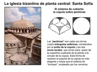 El sistema de cubierta: la cúpula sobre pechinas Las “ pechinas”  son cada uno de los cuatro  triángulos esféricos , constituidos por el  anillo de la cúpula  y los dos  arcos torales , que sirven para  pasar de la superficie cuadrada de la planta a la circular de la cúpula. Esta forma de resolver el soporte de la cúpula es más elegante y limpia que el sistema de  “trompas”, empleado por los romanos. La iglesia bizantina de planta central: Santa Sofía 