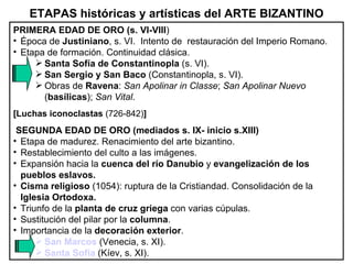 ETAPAS históricas y artísticas del ARTE BIZANTINO PRIMERA EDAD DE ORO (s. VI-VIII ) Época de  Justiniano , s. VI.  Intento de  restauración del Imperio Romano. Etapa de formación. Continuidad clásica. Santa Sofía de Constantinopla  (s. VI). San Sergio y San Baco  (Constantinopla, s. VI). Obras de  Ravena :  San Apolinar in Classe ;  San Apolinar Nuevo  ( basílicas );  San Vital . [Luchas iconoclastas  (726-842) ] SEGUNDA EDAD DE ORO (mediados s. IX- inicio s.XIII)   Etapa de madurez. Renacimiento del arte bizantino. Restablecimiento del culto a las imágenes. Expansión hacia la  cuenca del río Danubio  y  evangelización de los pueblos eslavos. Cisma religioso  (1054): ruptura de la Cristiandad. Consolidación de la  Iglesia Ortodoxa. Triunfo de la  planta de cruz griega  con varias cúpulas. Sustitución del pilar por la  columna . Importancia de la  decoración exterior . San Marcos  (Venecia, s. XI). Santa Sofía  (Kíev, s. XI). 