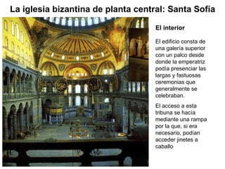 El edificio consta de una galería superior con un palco desde donde la emperatriz podía presenciar las largas y fastuosas ceremonias que generalmente se celebraban. El acceso a esta tribuna se hacía mediante una rampa por la que, si era necesario, podían acceder jinetes a caballo  La iglesia bizantina de planta central: Santa Sofía El interior 