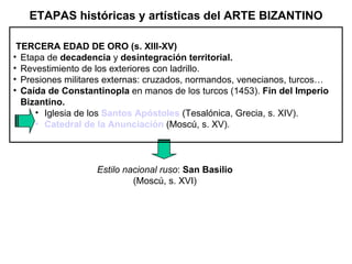 TERCERA EDAD DE ORO (s. XIII-XV) Etapa de  decadencia  y  desintegración territorial. Revestimiento de los exteriores con ladrillo. Presiones militares externas: cruzados, normandos, venecianos, turcos… Caída de Constantinopla  en manos de los turcos (1453).  Fin del Imperio Bizantino. Iglesia de los  Santos Apóstoles   (Tesalónica, Grecia, s. XIV). Catedral de la Anunciación   (Moscú, s. XV). Estilo nacional ruso :  San Basilio  (Moscú, s. XVI) ETAPAS históricas y artísticas del ARTE BIZANTINO 