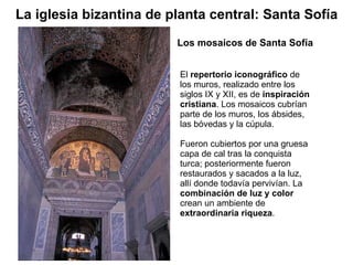 El  repertorio iconográfico  de los muros, realizado entre los siglos IX y XII, es de  inspiración cristiana . Los mosaicos cubrían parte de los muros, los ábsides, las bóvedas y la cúpula. Fueron cubiertos por una gruesa capa de cal tras la conquista turca; posteriormente fueron restaurados y sacados a la luz, allí donde todavía pervivían. La  combinación de luz y color  crean un ambiente de  extraordinaria riqueza .  Los mosaicos de Santa Sofía La iglesia bizantina de planta central: Santa Sofía 