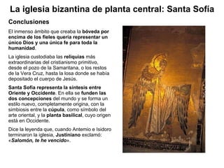 El inmenso ámbito que creaba la  bóveda por encima de los fieles quería representar un único Dios y una única fe para toda la humanidad . La iglesia custodiaba las  reliquias  más extraordinarias del cristianismo primitivo, desde el pozo de la Samaritana, o los restos de la Vera Cruz, hasta la losa donde se había depositado el cuerpo de Jesús. Santa Sofía representa la síntesis entre Oriente y Occidente . En ella se  funden las dos concepciones  del mundo y se forma un estilo nuevo, completamente origina, con la simbiosis entre la  cúpula , como símbolo del arte oriental, y la  planta basilical , cuyo   origen está en Occidente. Dice la leyenda que, cuando Antemio e Isidoro terminaron la iglesia,  Justiniano  exclamó: « Salomón, te he vencido ». Conclusiones La iglesia bizantina de planta central: Santa Sofía 