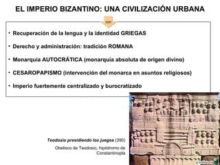 EL IMPERIO BIZANTINO: UNA CIVILIZACIÓN URBANA Recuperación de la lengua y la identidad GRIEGAS Derecho y administración: tradición ROMANA Monarquía AUTOCRÁTICA (monarquía absoluta de origen divino) CESAROPAPISMO (intervención del monarca en asuntos religiosos) Imperio fuertemente centralizado y burocratizado con Teodosio presidiendo los juegos  (390) Obelisco de Teodosio, hipódromo de Constantinopla 