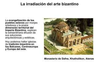 La  evangelización de los pueblos eslavos  por monjes ortodoxos y la propia  dimensión territorial del Imperio Bizantino , explican la extraordinaria difusión de sus soluciones arquitectónicas y estéticas. Hoy podemos hallar iglesias de  tradición bizantina en los Balcanes, Centroeuropa y Europa del este . Monasterio de Dafne, Khatholikon, Atenas La irradiación del arte bizantino 