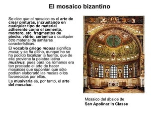 Se dice que el mosaico es el  arte de crear pinturas, incrustando en cualquier tipo de material adherente como el cemento, mortero, etc. fragmentos de piedra, vidrio, cerámica  o cualquier otro material de similares características.  El  vocablo   griego   mousa  significa  musa ;   y se ha dicho, aunque no se ha podido localizar la fuente, que de ella proviene la palabra latina  musivus ,  pues para los romanos era tan preciado el arte de hacer mosaicos que suponían que sólo podían elaborarlo las musas o los favorecidos por ellas. La  musivaria  es, por tanto, el  arte del mosaico . Mosaico del ábside de  San Apolinar In Classe El mosaico bizantino 