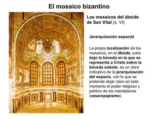 Los mosaicos del ábside de San Vital  (s. VI) El mosaico bizantino Jerarquización espacial La propia  localización  de los mosaicos, en el  ábside , justo  bajo la bóveda en la que se representa a Cristo sobre la bóveda celeste , es un claro indicativo de la  jerarquización del espacio , con lo que se pretende dejar claro en todo momento el poder religioso y político de los mandatarios ( cesaropapismo ).  