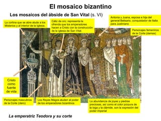 La emperatriz Teodora y su corte El mosaico bizantino Los mosaicos del ábside de San Vital  (s. VI) Cristo como fuente de vida Cáliz de oro: representa la ofrenda que los emperadores hacen a Cristo con la construcción de la iglesia de San Vital. Los Reyes Magos aluden al poder de los emperadores bizantinos La abundancia de joyas y piedras preciosas, así como el color púrpura de la toga y la clámide, son la expresión del poder imperial La cortina que se abre alude a los Misterios y al interior de la Iglesia. Antonia y Juana, esposa e hija del general Belisario, conquistador de Italia para Justiniano Personajes femeninos de la Corte (damas) Personajes masculinos de la Corte (clero) 