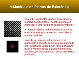 A Matéria e os Planos de Existência
Segundo Leadbeater, grande pesquisador e
membro da Sociedade Teosófica, a matéria
primordial é uma "bolha no espaço primordial".
A matéria cósmica indiferenciada é para nós
uma pura abstração, chamado no ocultismo
oriental de Koilon.
Quando um sistema solar começa a se
manifestar, o regente deste sistema, chamado
em Teosofia de Logos Solar, "cria" por assim
dizer, a matéria desde o plano imanifestado,
fazendo com que surjam as "bolhas" no Koilon
primordial.
 