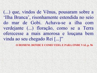 (...) que, vindos de Vênus, pousaram sobre a
‘Ilha Branca’, risonhamente estendida no seio
do mar de Gobi. Achava-se a ilha com
verdejante (...) floração, como se a Terra
oferecesse a mais amorosa e louçana bem
vinda ao seu chegado Rei [...]”
O HOMEM: DONDE E COMO VEIO, E PARA ONDE VAI, p. 96
 