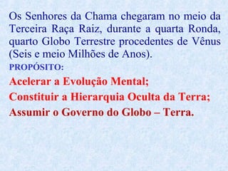Os Senhores da Chama chegaram no meio da
Terceira Raça Raiz, durante a quarta Ronda,
quarto Globo Terrestre procedentes de Vênus
(Seis e meio Milhões de Anos).
PROPÓSITO:
Acelerar a Evolução Mental;
Constituir a Hierarquia Oculta da Terra;
Assumir o Governo do Globo – Terra.
 