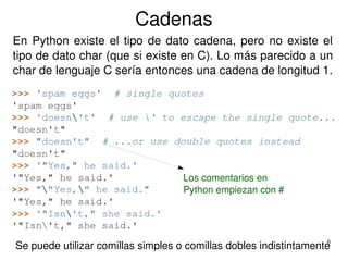 6
Cadenas
Se puede utilizar comillas simples o comillas dobles indistintamente
En Python existe el tipo de dato cadena, pero no existe el 
tipo de dato char (que si existe en C). Lo más parecido a un 
char de lenguaje C sería entonces una cadena de longitud 1.
Los comentarios en 
Python empiezan con #
 
