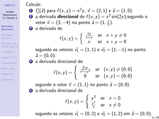AM2/C2
An´alise
Matem´atica
2/ C´alculo 2
Derivadas
direcionais
Derivadas
parciais
Derivadas de
ordem superior
T. Schwarz
Classe Ck
(A)
Diferenciabil.
Plano tang.
Diferencial
Gradiente
Calcule:
1 fv (a) para f (x, y) = x2y, v = (2, 1) e a = (1, 0).
2 a derivada direcional de f (x, y) = x2 sin(2y),segundo o
vetor v = (3, −4) no ponto a = (1, π
2 ).
3 a derivada de
f (x, y) =
xy
x+y se x + y = 0
x se x + y = 0
segundo os vetores v1 = (1, 1) e v2 = (1, −1) no ponto
a = (0, 0).
4 a derivada direcional de
f (x, y) =
2xy
x2+y2 se (x, y) = (0, 0)
0 se (x, y) = (0, 0)
segundo o vetor v = (1, 1) no ponto a = (0, 0).
5 a derivada direcional de
f (x, y) =
y2 se x = 0
y2
x se x = 0
segundo os vetores v1 = (0, 2) e v2 = (1, 2) em a = (0, 0).
11/49
 
