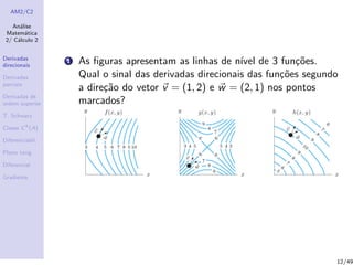 AM2/C2
An´alise
Matem´atica
2/ C´alculo 2
Derivadas
direcionais
Derivadas
parciais
Derivadas de
ordem superior
T. Schwarz
Classe Ck
(A)
Diferenciabil.
Plano tang.
Diferencial
Gradiente
1 As ﬁguras apresentam as linhas de n´ıvel de 3 fun¸c˜oes.
Qual o sinal das derivadas direcionais das fun¸c˜oes segundo
a dire¸c˜ao do vetor v = (1, 2) e w = (2, 1) nos pontos
marcados?
12/49
 