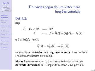 AM2/C2
An´alise
Matem´atica
2/ C´alculo 2
Derivadas
direcionais
Derivadas
parciais
Derivadas de
ordem superior
T. Schwarz
Classe Ck
(A)
Diferenciabil.
Plano tang.
Diferencial
Gradiente
Derivadas segundo um vetor para
fun¸c˜oes vetoriais
Deﬁni¸c˜ao
Seja
f : Df ⊂ Rn −→ Rm
x −→ y = f (x) = (f1(x), ..., fm(x))
e a ∈ int(Df ) ent˜ao
fv (a) = f1v (a), ..., fmv (a)
representa a derivada de f segundo o vetor v no ponto a
(no caso dos limites existirem).
Nota: No caso em que v = 1 esta derivada chama-se
derivada direcional de f , segundo o vetor v no ponto a.
13/49
 