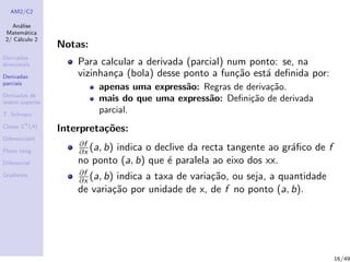 AM2/C2
An´alise
Matem´atica
2/ C´alculo 2
Derivadas
direcionais
Derivadas
parciais
Derivadas de
ordem superior
T. Schwarz
Classe Ck
(A)
Diferenciabil.
Plano tang.
Diferencial
Gradiente
Notas:
Para calcular a derivada (parcial) num ponto: se, na
vizinhan¸ca (bola) desse ponto a fun¸c˜ao est´a deﬁnida por:
apenas uma express˜ao: Regras de deriva¸c˜ao.
mais do que uma express˜ao: Deﬁni¸c˜ao de derivada
parcial.
Interpreta¸c˜oes:
∂f
∂x (a, b) indica o declive da recta tangente ao gr´aﬁco de f
no ponto (a, b) que ´e paralela ao eixo dos xx.
∂f
∂x (a, b) indica a taxa de varia¸c˜ao, ou seja, a quantidade
de varia¸c˜ao por unidade de x, de f no ponto (a, b).
16/49
 