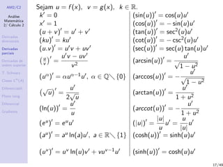 AM2/C2
An´alise
Matem´atica
2/ C´alculo 2
Derivadas
direcionais
Derivadas
parciais
Derivadas de
ordem superior
T. Schwarz
Classe Ck
(A)
Diferenciabil.
Plano tang.
Diferencial
Gradiente
Sejam u = f (x), v = g(x), k ∈ R.
k = 0 (sin(u)) = cos(u)u
x = 1 (cos(u)) = − sin(u)u
(u + v) = u + v (tan(u)) = sec2(u)u
(ku) = ku (cot(u)) = − csc2(u)u
(u.v) = u v + uv (sec(u)) = sec(u) tan(u)u
u
v =
u v − uv
v2
(arcsin(u)) =
u
√
1 − u2
(uα) = αuα−1u , α ∈ Q {0} (arccos(u)) = −
u
√
1 − u2
√
u =
u
2
√
u
(arctan(u)) =
u
1 + u2
(ln(u)) =
u
u
(arccot(u)) = −
u
1 + u2
(eu) = euu (|u|) =
|u|
u
u =
u
|u|
u
(au) = au ln(a)u , a ∈ R {1} (cosh(u)) = sinh(u)u
(uv ) = uv ln(u)v + vuv−1u (sinh(u)) = cosh(u)u
17/49
 