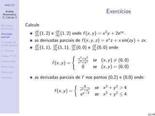 AM2/C2
An´alise
Matem´atica
2/ C´alculo 2
Derivadas
direcionais
Derivadas
parciais
Derivadas de
ordem superior
T. Schwarz
Classe Ck
(A)
Diferenciabil.
Plano tang.
Diferencial
Gradiente
Exerc´ıcios
Calcule
∂f
∂x (1, 2) e ∂f
∂y (1, 2) onde f (x, y) = x2y + 2exy .
as derivadas parciais de f (x, y, z) = ex z + x sin(zy) + zx.
∂f
∂x (1, 1), ∂f
∂y (1, 1), ∂f
∂x (0, 0) e ∂f
∂y (0, 0) onde
f (x, y) =
x3+y3
x2+y2 se (x, y) = (0, 0)
0 se (x, y) = (0, 0)
as derivadas parciais de f nos pontos (0,2) e (0,0) onde:
f (x, y) =
4
x2+y2 se x2 + y2 > 4
ey−2 se x2 + y2 ≤ 4
18/49
 