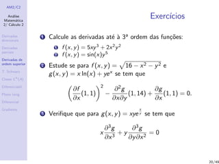 AM2/C2
An´alise
Matem´atica
2/ C´alculo 2
Derivadas
direcionais
Derivadas
parciais
Derivadas de
ordem superior
T. Schwarz
Classe Ck
(A)
Diferenciabil.
Plano tang.
Diferencial
Gradiente
Exerc´ıcios
1 Calcule as derivadas at´e `a 3a ordem das fun¸c˜oes:
1 f (x, y) = 5xy3
+ 2x2
y2
2 f (x, y) = sin(x)y5
2 Estude se para f (x, y) = 16 − x2 − y2 e
g(x, y) = x ln(x) + yex se tem que
∂f
∂x
(1, 1)
2
−
∂2g
∂x∂y
(1, 14) +
∂g
∂x
(1, 1) = 0.
3 Veriﬁque que para g(x, y) = xye
x
y se tem que
x
∂3g
∂x3
+ y
∂3g
∂y∂x2
= 0
20/49
 